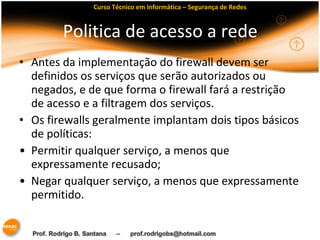 Curso Técnico em Informática – Segurança de Redes 
Politica de acesso a rede 
• Antes da implementação do firewall devem ser 
definidos os serviços que serão autorizados ou 
negados, e de que forma o firewall fará a restrição 
de acesso e a filtragem dos serviços. 
• Os firewalls geralmente implantam dois tipos básicos 
de políticas: 
• Permitir qualquer serviço, a menos que 
expressamente recusado; 
• Negar qualquer serviço, a menos que expressamente 
permitido. 
 