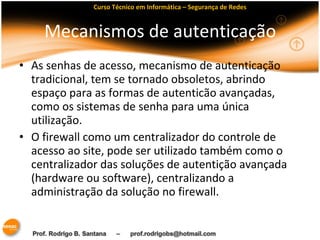 Curso Técnico em Informática – Segurança de Redes 
Mecanismos de autenticação 
• As senhas de acesso, mecanismo de autenticação 
tradicional, tem se tornado obsoletos, abrindo 
espaço para as formas de autenticão avançadas, 
como os sistemas de senha para uma única 
utilização. 
• O firewall como um centralizador do controle de 
acesso ao site, pode ser utilizado também como o 
centralizador das soluções de autentição avançada 
(hardware ou software), centralizando a 
administração da solução no firewall. 
 