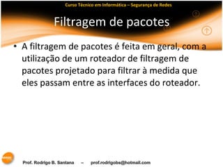 Curso Técnico em Informática – Segurança de Redes 
Filtragem de pacotes 
• A filtragem de pacotes é feita em geral, com a 
utilização de um roteador de filtragem de 
pacotes projetado para filtrar à medida que 
eles passam entre as interfaces do roteador. 
 