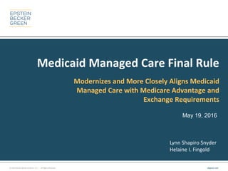 © 2016 Epstein Becker & Green, P.C. | All Rights Reserved. ebglaw.com
Medicaid Managed Care Final Rule
Modernizes and More Closely Aligns Medicaid
Managed Care with Medicare Advantage and
Exchange Requirements
May 19, 2016
Lynn Shapiro Snyder
Helaine I. Fingold
 