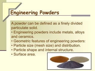 A powder can be defined as a finely divided
particulate solid.
• Engineering powders include metals, alloys
and ceramics.
• Geometric features of engineering powders:
• Particle size (mesh size) and distribution.
• Particle shape and internal structure.
• Surface area.
Engineering Powders
 