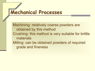 Machining: relatively coarse powders are
obtained by this method
Crushing: this method is very suitable for brittle
materials
Milling: can be obtained powders of required
grade and fineness
Mechanical Processes
 