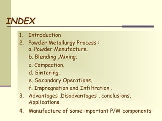 INDEX
1. Introduction
2. Powder Metallurgy Process :
a. Powder Manufacture.
b. Blending ,Mixing.
c. Compaction.
d. Sintering.
e. Secondary Operations.
f. Impregnation and Infiltration .
3. Advantages ,Disadvantages , conclusions,
Applications.
4. Manufacture of some important P/M components
 