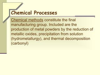 Chemical methods constitute the final
manufacturing group. Included are the
production of metal powders by the reduction of
metallic oxides, precipitation from solution
(hydrometallurgy), and thermal decomposition
(carbonyl)
Chemical Processes
 