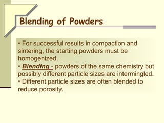 • For successful results in compaction and
sintering, the starting powders must be
homogenized.
• Blending - powders of the same chemistry but
possibly different particle sizes are intermingled.
• Different particle sizes are often blended to
reduce porosity.
Blending of Powders
 