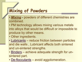 • Mixing - powders of different chemistries are
combined.
• PM technology allows mixing various metals
into alloys that would be difficult or impossible to
produce by other means.
• Other ingredients.
• Lubricants – reduce friction between particles
and die walls , Lubricant affects both sintered
and un-sintered strengths.
• Binders – achieve adequate strength for un-
sintered part.
• De-flocculants – avoid aggolomeration.
Mixing of Powders
 