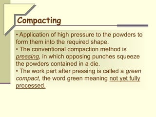 • Application of high pressure to the powders to
form them into the required shape.
• The conventional compaction method is
pressing, in which opposing punches squeeze
the powders contained in a die.
• The work part after pressing is called a green
compact, the word green meaning not yet fully
processed.
Compacting
 