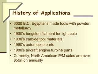 • 3000 B.C. Egyptians made tools with powder
metallurgy
• 1900’s tungsten filament for light bulb
• 1930’s carbide tool materials
• 1960’s automobile parts
• 1980’s aircraft engine turbine parts
• Currently, North American P/M sales are over
$5billion annually
History of Applications
 