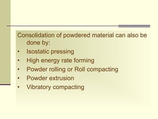 Consolidation of powdered material can also be
done by:
• Isostatic pressing
• High energy rate forming
• Powder rolling or Roll compacting
• Powder extrusion
• Vibratory compacting
 