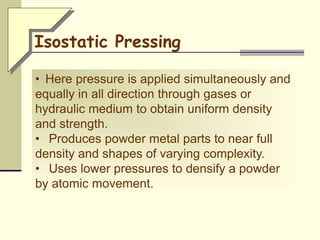 • Here pressure is applied simultaneously and
equally in all direction through gases or
hydraulic medium to obtain uniform density
and strength.
• Produces powder metal parts to near full
density and shapes of varying complexity.
• Uses lower pressures to densify a powder
by atomic movement.
Isostatic Pressing
 