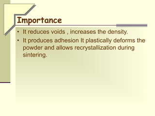 Importance
• It reduces voids , increases the density.
• It produces adhesion It plastically deforms the
powder and allows recrystallization during
sintering.
 