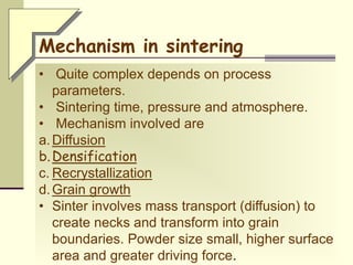 • Quite complex depends on process
parameters.
• Sintering time, pressure and atmosphere.
• Mechanism involved are
a.Diffusion
b.Densification
c. Recrystallization
d.Grain growth
• Sinter involves mass transport (diffusion) to
create necks and transform into grain
boundaries. Powder size small, higher surface
area and greater driving force.
Mechanism in sintering
 