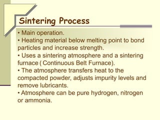 • Main operation.
• Heating material below melting point to bond
particles and increase strength.
• Uses a sintering atmosphere and a sintering
furnace ( Continuous Belt Furnace).
• The atmosphere transfers heat to the
compacted powder, adjusts impurity levels and
remove lubricants.
• Atmosphere can be pure hydrogen, nitrogen
or ammonia.
Sintering Process
 