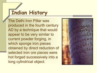 The Delhi Iron Pillar was
produced in the fourth century
AD by a technique that would
appear to be very similar to
current powder forging, in
which sponge iron pieces
obtained by direct reduction of
selected iron ore pieces were
hot forged successively into a
long cylindrical object.
Indian History
 