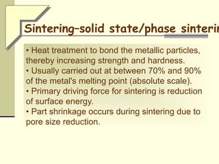 • Heat treatment to bond the metallic particles,
thereby increasing strength and hardness.
• Usually carried out at between 70% and 90%
of the metal's melting point (absolute scale).
• Primary driving force for sintering is reduction
of surface energy.
• Part shrinkage occurs during sintering due to
pore size reduction.
Sintering–solid state/phase sinterin
 
