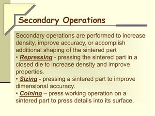 Secondary operations are performed to increase
density, improve accuracy, or accomplish
additional shaping of the sintered part
• Repressing - pressing the sintered part in a
closed die to increase density and improve
properties.
• Sizing - pressing a sintered part to improve
dimensional accuracy.
• Coining – press working operation on a
sintered part to press details into its surface.
Secondary Operations
 
