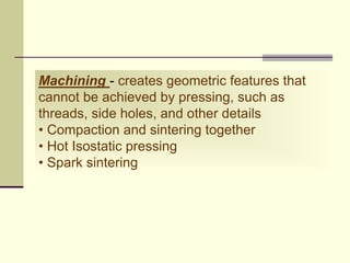 Machining - creates geometric features that
cannot be achieved by pressing, such as
threads, side holes, and other details
• Compaction and sintering together
• Hot Isostatic pressing
• Spark sintering
 
