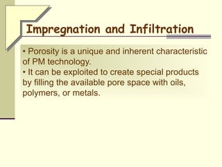• Porosity is a unique and inherent characteristic
of PM technology.
• It can be exploited to create special products
by filling the available pore space with oils,
polymers, or metals.
Impregnation and Infiltration
 