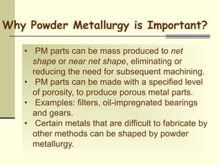 • PM parts can be mass produced to net
shape or near net shape, eliminating or
reducing the need for subsequent machining.
• PM parts can be made with a specified level
of porosity, to produce porous metal parts.
• Examples: filters, oil-impregnated bearings
and gears.
• Certain metals that are difficult to fabricate by
other methods can be shaped by powder
metallurgy.
Why Powder Metallurgy is Important?
 
