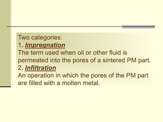 Two categories:
1. Impregnation
The term used when oil or other fluid is
permeated into the pores of a sintered PM part.
2. Infiltration
An operation in which the pores of the PM part
are filled with a molten metal.
 
