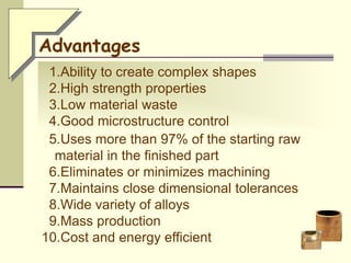 1.Ability to create complex shapes
2.High strength properties
3.Low material waste
4.Good microstructure control
5.Uses more than 97% of the starting raw
material in the finished part
6.Eliminates or minimizes machining
7.Maintains close dimensional tolerances
8.Wide variety of alloys
9.Mass production
10.Cost and energy efficient
Advantages
 