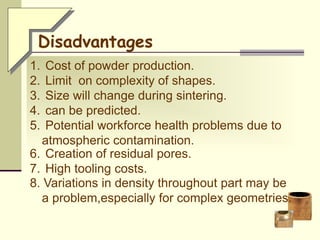 1. Cost of powder production.
2. Limit on complexity of shapes.
3. Size will change during sintering.
4. can be predicted.
5. Potential workforce health problems due to
atmospheric contamination.
6. Creation of residual pores.
7. High tooling costs.
Disadvantages
8. Variations in density throughout part may be
a problem,especially for complex geometries.
 