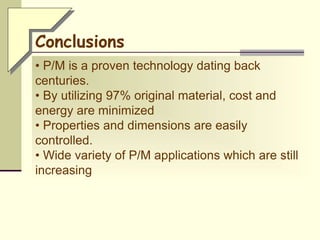 • P/M is a proven technology dating back
centuries.
• By utilizing 97% original material, cost and
energy are minimized
• Properties and dimensions are easily
controlled.
• Wide variety of P/M applications which are still
increasing
Conclusions
 