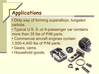 • Only way of forming superalloys, tungsten
carbide.
• Typical U.S. 5- or 6-passenger car contains
more than 35 lbs of P/M parts.
• Commercial aircraft engines contain
1,500-4,400 lbs of P/M parts.
• Gears, cams.
• Household goods.
Applications
 