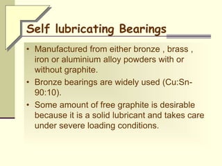 Self lubricating Bearings
• Manufactured from either bronze , brass ,
iron or aluminium alloy powders with or
without graphite.
• Bronze bearings are widely used (Cu:Sn-
90:10).
• Some amount of free graphite is desirable
because it is a solid lubricant and takes care
under severe loading conditions.
 