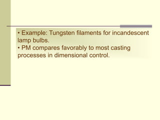 • Example: Tungsten filaments for incandescent
lamp bulbs.
• PM compares favorably to most casting
processes in dimensional control.
 