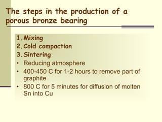 The steps in the production of a
porous bronze bearing
1.Mixing
2.Cold compaction
3.Sintering
• Reducing atmosphere
• 400-450 C for 1-2 hours to remove part of
graphite
• 800 C for 5 minutes for diffusion of molten
Sn into Cu
 