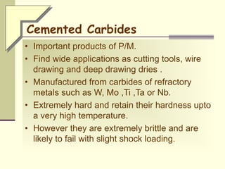 Cemented Carbides
• Important products of P/M.
• Find wide applications as cutting tools, wire
drawing and deep drawing dries .
• Manufactured from carbides of refractory
metals such as W, Mo ,Ti ,Ta or Nb.
• Extremely hard and retain their hardness upto
a very high temperature.
• However they are extremely brittle and are
likely to fail with slight shock loading.
 
