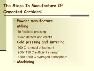 The Steps In Manufacture Of
Cemented Carbides:
• Powder manufacture
• Milling
To facilitate pressing
Avoid defects and cracks
• Cold pressing and sintering
400 C removal of lubricant
900-1150 C sufficient strength
1350-1550 C hydrogen atmosphere
• Machining
 