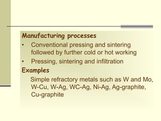 Manufacturing processes
• Conventional pressing and sintering
followed by further cold or hot working
• Pressing, sintering and infiltration
Examples
Simple refractory metals such as W and Mo,
W-Cu, W-Ag, WC-Ag, Ni-Ag, Ag-graphite,
Cu-graphite
 