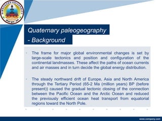 www.company.com
Quaternary paleogeography
• The frame for major global environmental changes is set by
large-scale tectonics and position and configuration of the
continental landmasses. These affect the paths of ocean currents
and air masses and in turn decide the global energy distribution.
• The steady northward drift of Europe, Asia and North America
through the Tertiary Period (65-2 Ma (million years) BP (before
present)) caused the gradual tectonic closing of the connection
between the Pacific Ocean and the Arctic Ocean and reduced
the previously efficient ocean heat transport from equatorial
regions toward the North Pole.
- Background
 