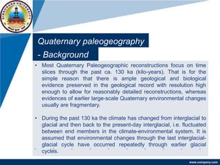 www.company.com
Quaternary paleogeography
- Background
• Most Quaternary Paleogeographic reconstructions focus on time
slices through the past ca. 130 ka (kilo-years). That is for the
simple reason that there is ample geological and biological
evidence preserved in the geological record with resolution high
enough to allow for reasonably detailed reconstructions, whereas
evidences of earlier large-scale Quaternary environmental changes
usually are fragmentary.
• During the past 130 ka the climate has changed from interglacial to
glacial and then back to the present-day interglacial, i.e. fluctuated
between end members in the climate-environmental system. It is
assumed that environmental changes through the last interglacial-
glacial cycle have occurred repeatedly through earlier glacial
cycles.
 