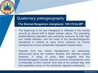 www.company.com
Quaternary paleogeography
- The Eemian/Sangamon interglacial, 130-115 ka BP -
• The beginning of the last interglacial is reflected in the marine
records by abrupt shift to lighter isotope values. The preceding
Saalian/Illinoian glaciation was extremely extensive at both high
and middle latitudes, and the onset of the Eemian/Sangamon
interglacial is marked at many Arctic locations by marine
transgression across isostatically depressed coastal areas.
• Deposits from this marine transgression are particularly
pronounced along the northern Russian and Siberian coastal
lowlands. A range of proxy data suggests that the
Eemian/Sangamon climate optimum summer temperatures were
considerably (2-4oC) warmer than that of the present day, and
that vegetation zones on the continents migrated northwards.
 