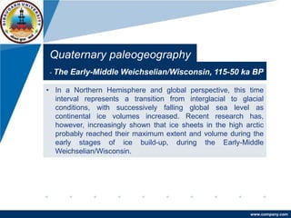 www.company.com
Quaternary paleogeography
- The Early-Middle Weichselian/Wisconsin, 115-50 ka BP
• In a Northern Hemisphere and global perspective, this time
interval represents a transition from interglacial to glacial
conditions, with successively falling global sea level as
continental ice volumes increased. Recent research has,
however, increasingly shown that ice sheets in the high arctic
probably reached their maximum extent and volume during the
early stages of ice build-up, during the Early-Middle
Weichselian/Wisconsin.
 