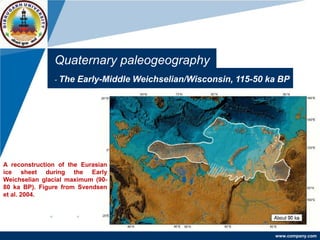 www.company.com
Quaternary paleogeography
- The Early-Middle Weichselian/Wisconsin, 115-50 ka BP
A reconstruction of the Eurasian
ice sheet during the Early
Weichselian glacial maximum (90-
80 ka BP). Figure from Svendsen
et al. 2004.
 