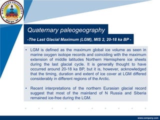 www.company.com
Quaternary paleogeography
-The Last Glacial Maximum (LGM), MIS 2, 20-18 ka BP -
• LGM is defined as the maximum global ice volume as seen in
marine oxygen isotope records and coinciding with the maximum
extension of middle latitudes Northern Hemisphere ice sheets
during the last glacial cycle. It is generally thought to have
occurred around 20-18 ka BP, but it is, however, acknowledged
that the timing, duration and extent of ice cover at LGM differed
considerably in different regions of the Arctic.
• Recent interpretations of the northern Eurasian glacial record
suggest that most of the mainland of N Russia and Siberia
remained ice-free during the LGM.
 