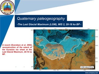 www.company.com
Quaternary paleogeography
-The Last Glacial Maximum (LGM), MIS 2, 20-18 ka BP -
A recent (Svendsen et al. 2004)
reconstruction of the extent of
the Eurasian ice sheet at the
Last Glacial Maximum, 20-18 ka
BP.
 