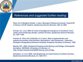 www.company.com
References and suggested further reading:
Elias, S.A. & Brigham-Grette, J. (eds.), Beringian Paleoenvironments. Festschrift
in Honour of D.M. Hopkins. Quaternary Science Reviews, 20(1-3), 2001.
Forman, S.L. et al. 2004: A review of postglacial emergence on Svalbard, Franz
Josef Land and Novaya Zemlya, northern Eurasia. Quaternary Science Reviews
23, 1391–1434
Frenzel, B., Pécsi, M. & Velichko, A. A. (eds.), Atlas of paleoclimates and
paleoenvironments of the Northern Hemisphere: Late Pleistocene – Holocene.
Budapest, Geographical Research Institute, Hungarian Academy of Science, 1992.
Manley, W.F., 2002, Postglacial Flooding of the Bering Land Bridge: A Geospatial
Animation: INSTAAR, University of Colorado, v1,
http://instaar.colorado.edu/QGISL/bering_land_bridge
Svendsen, J.I. et al. 2004: Late Quaternary ice sheet history of northern Eurasia.
Quaternary Science Reviews, 23, 1229-1271.
 