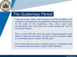 www.company.com
The Quaternary Period
• There have been shifts in the frequency of climate oscillations and
amplitude of temperatures and glaciations through the Quaternary.
At the onset of the Quaternary, many arctic areas were
comparatively warm, with trees and bushes growing far north of
the present treeline.
• Prior to about 800 000 years ago each interglacial-glacial cycle
lasted for about 40 000 years, but after that the periodicity shifted
to a prevailing rhythm of about 100 000 years.
• Prior to this shift there was a repeated build-up of relatively small-
to-moderate sized ice sheets at high northern latitudes.
 