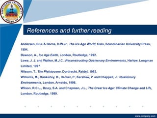 www.company.com
References and further reading
Andersen, B.G. & Borns, H.W.Jr., The Ice Age World, Oslo, Scandinavian University Press,
1994.
Dawson, A., Ice Age Earth, London, Routledge, 1992.
Lowe, J. J. and Walker, M.J.C., Reconstructing Quaternary Environments, Harlow, Longman
Limited, 1997
Nilsson, T., The Pleistocene, Dordrecht, Reidel, 1983.
Williams, M., Dunkerley, D., Decker, P., Kershaw, P. and Chappell, J., Quaternary
Environments, London, Arnolds, 1998.
Wilson, R.C.L., Drury, S.A. and Chapman, J.L., The Great Ice Age: Climate Change and Life,
London, Routledge, 1999.
 