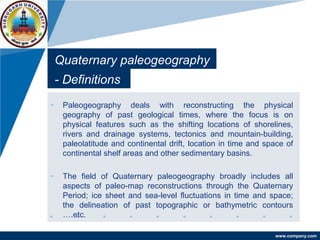 www.company.com
Quaternary paleogeography
• Paleogeography deals with reconstructing the physical
geography of past geological times, where the focus is on
physical features such as the shifting locations of shorelines,
rivers and drainage systems, tectonics and mountain-building,
paleolatitude and continental drift, location in time and space of
continental shelf areas and other sedimentary basins.
• The field of Quaternary paleogeography broadly includes all
aspects of paleo-map reconstructions through the Quaternary
Period; ice sheet and sea-level fluctuations in time and space;
the delineation of past topographic or bathymetric contours
….etc.
- Definitions
 
