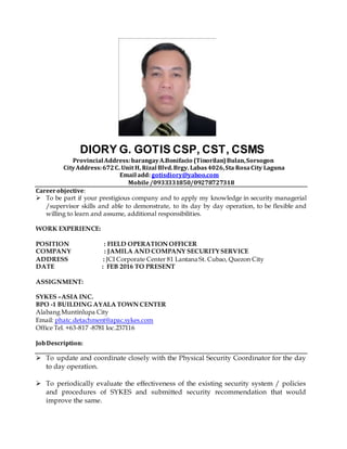DIORY G. GOTIS CSP, CST, CSMS
Provincial Address:barangayA.Bonifacio (Tinorilan)Bulan,Sorsogon
CityAddress:672C. Unit H, Rizal Blvd.Brgy. Labas4026,Sta RosaCity Laguna
Email add: gotisdiory@yahoo.com
Mobile/0933331850/09278727318
Careerobjective:
 To be part if your prestigious company and to apply my knowledge in security managerial
/supervisor skills and able to demonstrate, to its day by day operation, to be flexible and
willing to learn and assume, additional responsibilities.
WORK EXPERIENCE:
POSITION : FIELD OPERATION OFFICER
COMPANY : JAMILA AND COMPANY SECURITYSERVICE
ADDRESS : JCI Corporate Center 81 Lantana St. Cubao, Quezon City
DATE : FEB 2016 TO PRESENT
ASSIGNMENT:
SYKES –ASIA INC.
BPO -1 BUILDING AYALA TOWN CENTER
Alabang Muntinlupa City
Email: phatc.detachment@apac.sykes.com
Office Tel. +63-817 -8781 loc.237116
JobDescription:
 To update and coordinate closely with the Physical Security Coordinator for the day
to day operation.
 To periodically evaluate the effectiveness of the existing security system / policies
and procedures of SYKES and submitted security recommendation that would
improve the same.
 