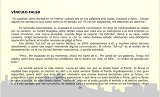 VÍNCULO FALSO

 “Si supieses cómo lloraba en mi interior cuando leía en tus palabras sólo sudas, traumas y dolor… ¿Acaso
alguien ha sentido lo tuyo tanto como lo he sentido yo? Te vas sin despedirte, me desechas sin decirme.”

      Él caminaba desorientado, la ansiedad lo consumía vorazmente. Un dejo de intranquilidad se colaba
por su corazón, su mente divagaba sobre tantas cosas que cada una se sobreponía a la otra creando un
nuevo monstruo, una nueva ansiedad. Cuando llegó al negocio “La Estrella”, llamó a su casa, nadie
contestó. Colgó lentamente el fono como si con su mano hubiese estado efectuando una dificilísima
operación cardíaca: el cordón nervioso se plegó al fono.
      Ese infinito “tut-tut” es un karma fatídico, es difícil sobreponerse a él, y muchas veces termina
absorbiendo a quien osa seguir intentando alguna comunicación. El infinito “tut-tut” es el sonido de la
desesperación, es la voz de eso llamado impaciencia…o quizás ansiedad.

       “Mira… Me ayudaste en su momento, ahora me harté de ti… Me cansé de tus palabras. Tengo mil
atados como para seguir oyendo tus problemas. No te quiero ver más, sé feliz…, un millón de gracias por
todo.”

       La vereda parecía la vida misma: nunca se sabe con que se puede topar al frente. Si llevas la
espalda bien erguida, el mentón en alto y la vista siempre fijada al frente orgullosamente y con gran
seguridad, quiere decir que eres un ser visionario que provee buenas decisiones para su futuro, un
pragmático o una pragmática con grandes esperanzas y que lleva un paso decidido y firme; pero si llevas
la cabeza gacha, los ojos desorbitados “buscando” algo en el suelo, quizás el sentido o el destino perdido,
y si a eso agregas que vas curcuncho, de espalda caída y jorobada, con las manos en los bolsillos y rasgo
                                                    54
 