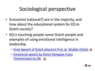 • Economist (rational?) are in the majority, and
how about the educational system for EQ in
Dutch society?
• EQ is touching people some Dutch people and
examples of using emotional intelligence in
leadership
– Final Speech of Dutch physicist Prof. dr. Wubbo Ockels
– Emotional speech by Dutch Delegate Frans
Timmermans to UN
Sociological perspective
 