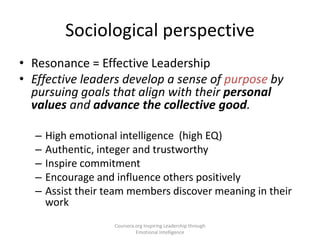 • Resonance = Effective Leadership
• Effective leaders develop a sense of purpose by
pursuing goals that align with their personal
values and advance the collective good.
– High emotional intelligence (high EQ)
– Authentic, integer and trustworthy
– Inspire commitment
– Encourage and influence others positively
– Assist their team members discover meaning in their
work
Sociological perspective
Coursera.org Inspiring Leadership through
Emotional Intelligence
 