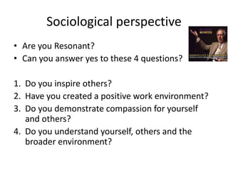• Are you Resonant?
• Can you answer yes to these 4 questions?
1. Do you inspire others?
2. Have you created a positive work environment?
3. Do you demonstrate compassion for yourself
and others?
4. Do you understand yourself, others and the
broader environment?
Sociological perspective
 